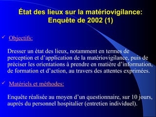 État des lieux sur la matériovigilance:État des lieux sur la matériovigilance:
Enquête de 2002 (1)Enquête de 2002 (1)
 Objectifs:
Dresser un état des lieux, notamment en termes de
perception et d’application de la matériovigilance, puis de
préciser les orientations à prendre en matière d’information,
de formation et d’action, au travers des attentes exprimées.
 Matériels et méthodes:
Enquête réalisée au moyen d’un questionnaire, sur 10 jours,
auprès du personnel hospitalier (entretien individuel).
 