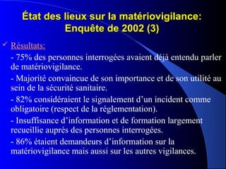 État des lieux sur la matériovigilance:État des lieux sur la matériovigilance:
Enquête de 2002 (3)Enquête de 2002 (3)
 Résultats:
- 75% des personnes interrogées avaient déjà entendu parler
de matériovigilance.
- Majorité convaincue de son importance et de son utilité au
sein de la sécurité sanitaire.
- 82% considéraient le signalement d’un incident comme
obligatoire (respect de la réglementation).
- Insuffisance d’information et de formation largement
recueillie auprès des personnes interrogées.
- 86% étaient demandeurs d’information sur la
matériovigilance mais aussi sur les autres vigilances.
 