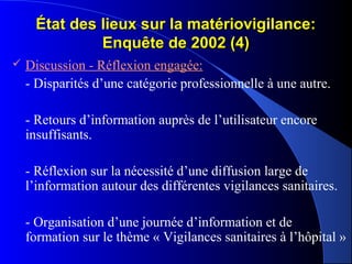 État des lieux sur la matériovigilance:État des lieux sur la matériovigilance:
Enquête de 2002 (4)Enquête de 2002 (4)
 Discussion - Réflexion engagée:
- Disparités d’une catégorie professionnelle à une autre.
- Retours d’information auprès de l’utilisateur encore
insuffisants.
- Réflexion sur la nécessité d’une diffusion large de
l’information autour des différentes vigilances sanitaires.
- Organisation d’une journée d’information et de
formation sur le thème « Vigilances sanitaires à l’hôpital »
 