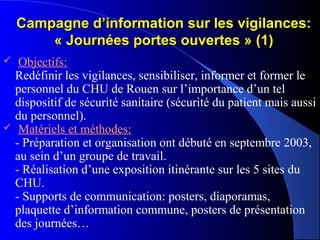 Campagne d’information sur les vigilances:Campagne d’information sur les vigilances:
« Journées portes ouvertes » (1)« Journées portes ouvertes » (1)
 Objectifs:
Redéfinir les vigilances, sensibiliser, informer et former le
personnel du CHU de Rouen sur l’importance d’un tel
dispositif de sécurité sanitaire (sécurité du patient mais aussi
du personnel).
 Matériels et méthodes:
- Préparation et organisation ont débuté en septembre 2003,
au sein d’un groupe de travail.
- Réalisation d’une exposition itinérante sur les 5 sites du
CHU.
- Supports de communication: posters, diaporamas,
plaquette d’information commune, posters de présentation
des journées…
 