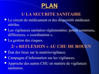 PLANPLAN
1/ LA SECURITE SANITAIRE
 Le circuit du médicament et des dispositifs médicaux
stériles.
 Les vigilances sanitaires réglementées: points communs,
différences, « coordination ».
 La gestion des risques.
2/ « REFLEXION » AU CHU DE ROUEN
 État des lieux sur la matériovigilance.
 Campagne d’information sur les vigilances.
 Approche des autres CHU en matière de vigilances
sanitaires.
 