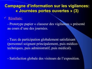 Campagne d’information sur les vigilances:Campagne d’information sur les vigilances:
« Journées portes ouvertes » (3)« Journées portes ouvertes » (3)
 Résultats:
- Prototype papier « classeur des vigilances » présenté
au cours d’une des journées.
- Taux de participation globalement satisfaisant
(personnel soignant principalement, puis médico-
techniques, puis administratif, puis médical).
- Satisfaction globale des visiteurs de l’exposition.
 