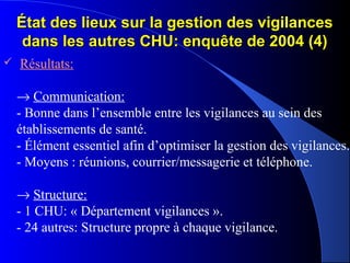 État des lieux sur la gestion des vigilancesÉtat des lieux sur la gestion des vigilances
dans les autres CHU: enquête de 2004 (4)dans les autres CHU: enquête de 2004 (4)
 Résultats:
→ Communication:
- Bonne dans l’ensemble entre les vigilances au sein des
établissements de santé.
- Élément essentiel afin d’optimiser la gestion des vigilances.
- Moyens : réunions, courrier/messagerie et téléphone.
→ Structure:
- 1 CHU: « Département vigilances ».
- 24 autres: Structure propre à chaque vigilance.
 