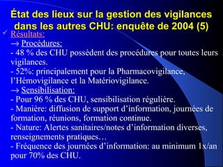 État des lieux sur la gestion des vigilancesÉtat des lieux sur la gestion des vigilances
dans les autres CHU: enquête de 2004 (5)dans les autres CHU: enquête de 2004 (5)
 Résultats:
→ Procédures:
- 48 % des CHU possèdent des procédures pour toutes leurs
vigilances.
- 52%: principalement pour la Pharmacovigilance,
l’Hémovigilance et la Matériovigilance.
→ Sensibilisation:
- Pour 96 % des CHU, sensibilisation régulière.
- Manière: diffusion de support d’information, journées de
formation, réunions, formation continue.
- Nature: Alertes sanitaires/notes d’information diverses,
renseignements pratiques…
- Fréquence des journées d’information: au minimum 1x/an
pour 70% des CHU.
 