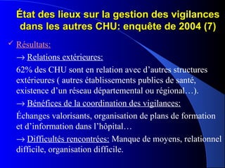 État des lieux sur la gestion des vigilancesÉtat des lieux sur la gestion des vigilances
dans les autres CHU: enquête de 2004 (7)dans les autres CHU: enquête de 2004 (7)
 Résultats:
→ Relations extérieures:
62% des CHU sont en relation avec d’autres structures
extérieures ( autres établissements publics de santé,
existence d’un réseau départemental ou régional…).
→ Bénéfices de la coordination des vigilances:
Échanges valorisants, organisation de plans de formation
et d’information dans l’hôpital…
→ Difficultés rencontrées: Manque de moyens, relationnel
difficile, organisation difficile.
 