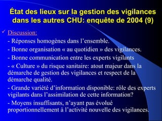 État des lieux sur la gestion des vigilancesÉtat des lieux sur la gestion des vigilances
dans les autres CHU: enquête de 2004 (9)dans les autres CHU: enquête de 2004 (9)
 Discussion:
- Réponses homogènes dans l’ensemble.
- Bonne organisation « au quotidien » des vigilances.
- Bonne communication entre les experts vigilants
- « Culture » du risque sanitaire: atout majeur dans la
démarche de gestion des vigilances et respect de la
démarche qualité.
- Grande variété d’information disponible: rôle des experts
vigilants dans l’assimilation de cette information?
- Moyens insuffisants, n’ayant pas évolué
proportionnellement à l’activité nouvelle des vigilances.
 
