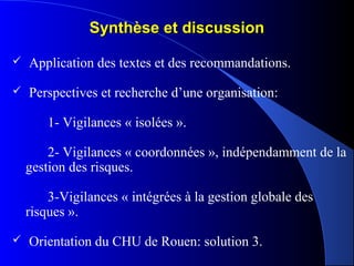 Synthèse et discussionSynthèse et discussion
 Application des textes et des recommandations.
 Perspectives et recherche d’une organisation:
1- Vigilances « isolées ».
2- Vigilances « coordonnées », indépendamment de la
gestion des risques.
3-Vigilances « intégrées à la gestion globale des
risques ».
 Orientation du CHU de Rouen: solution 3.
 