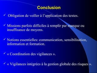 ConclusionConclusion
 Obligation de veiller à l’application des textes.
 Missions parfois difficiles à remplir par manque ou
insuffisance de moyens.
 Notions essentielles: communication, sensibilisation,
information et formation.
 « Coordination des vigilances ».
 « Vigilances intégrées à la gestion globale des risques ».
 