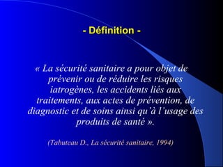 - Définition -- Définition -
« La sécurité sanitaire a pour objet de 
prévenir ou de réduire les risques 
iatrogènes, les accidents liés aux 
traitements, aux actes de prévention, de 
diagnostic et de soins ainsi qu’à l’usage des 
produits de santé ».
(Tabuteau D., La sécurité sanitaire, 1994)
 