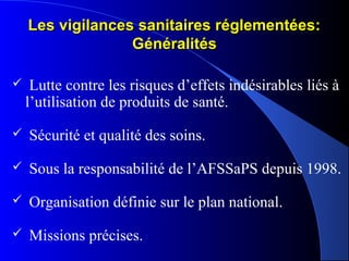 Les vigilances sanitaires réglementées:Les vigilances sanitaires réglementées:
GénéralitésGénéralités
 Lutte contre les risques d’effets indésirables liés à
l’utilisation de produits de santé.
 Sécurité et qualité des soins.
 Sous la responsabilité de l’AFSSaPS depuis 1998.
 Organisation définie sur le plan national.
 Missions précises.
 
