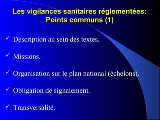 Les vigilances sanitaires réglementées:Les vigilances sanitaires réglementées:
Points communs (1)Points communs (1)
 Description au sein des textes.
 Missions.
 Organisation sur le plan national (échelons).
 Obligation de signalement.
 Transversalité.
 