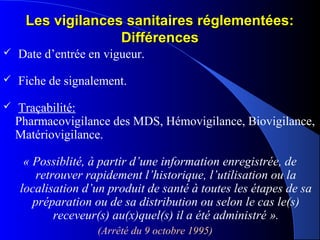 Les vigilances sanitaires réglementées:Les vigilances sanitaires réglementées:
DifférencesDifférences
 Date d’entrée en vigueur.
 Fiche de signalement.
 Traçabilité:
Pharmacovigilance des MDS, Hémovigilance, Biovigilance,
Matériovigilance.
« Possiblité, à partir d’une information enregistrée, de 
retrouver rapidement l’historique, l’utilisation ou la 
localisation d’un produit de santé à toutes les étapes de sa 
préparation ou de sa distribution ou selon le cas le(s) 
receveur(s) au(x)quel(s) il a été administré ».
(Arrêté du 9 octobre 1995)  
 