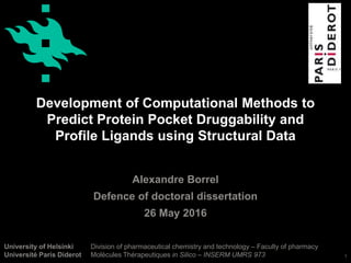 University of Helsinki
Université Paris Diderot
Development of Computational Methods to
Predict Protein Pocket Druggability and
Profile Ligands using Structural Data
Alexandre Borrel
Defence of doctoral dissertation
26 May 2016
Division of pharmaceutical chemistry and technology – Faculty of pharmacy
Molécules Thérapeutiques in Silico – INSERM UMRS 973 1
 