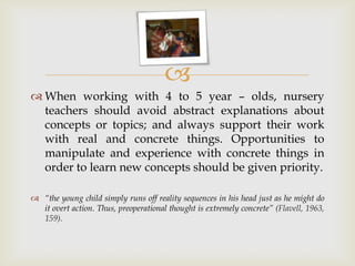 
 When working with 4 to 5 year – olds, nursery
teachers should avoid abstract explanations about
concepts or topics; and always support their work
with real and concrete things. Opportunities to
manipulate and experience with concrete things in
order to learn new concepts should be given priority.
 “the young child simply runs off reality sequences in his head just as he might do
it overt action. Thus, preoperational thought is extremely concrete” (Flavell, 1963,
159).
 