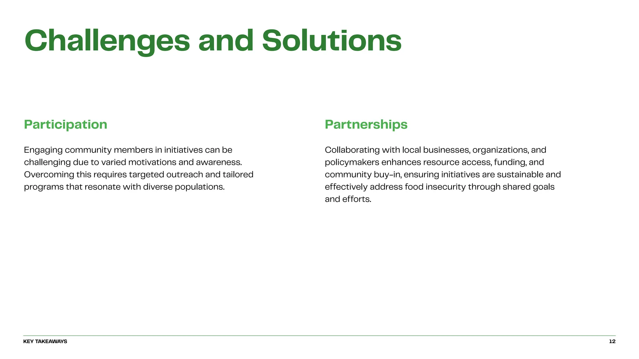 Challenges and Solutions
Participation
Engaging community members in initiatives can be
challenging due to varied motivations and awareness.
Overcoming this requires targeted outreach and tailored
programs that resonate with diverse populations.
Partnerships
Collaborating with local businesses, organizations, and
policymakers enhances resource access, funding, and
community buy-in, ensuring initiatives are sustainable and
effectively address food insecurity through shared goals
and efforts.
KEY TAKEAWAYS 12
 