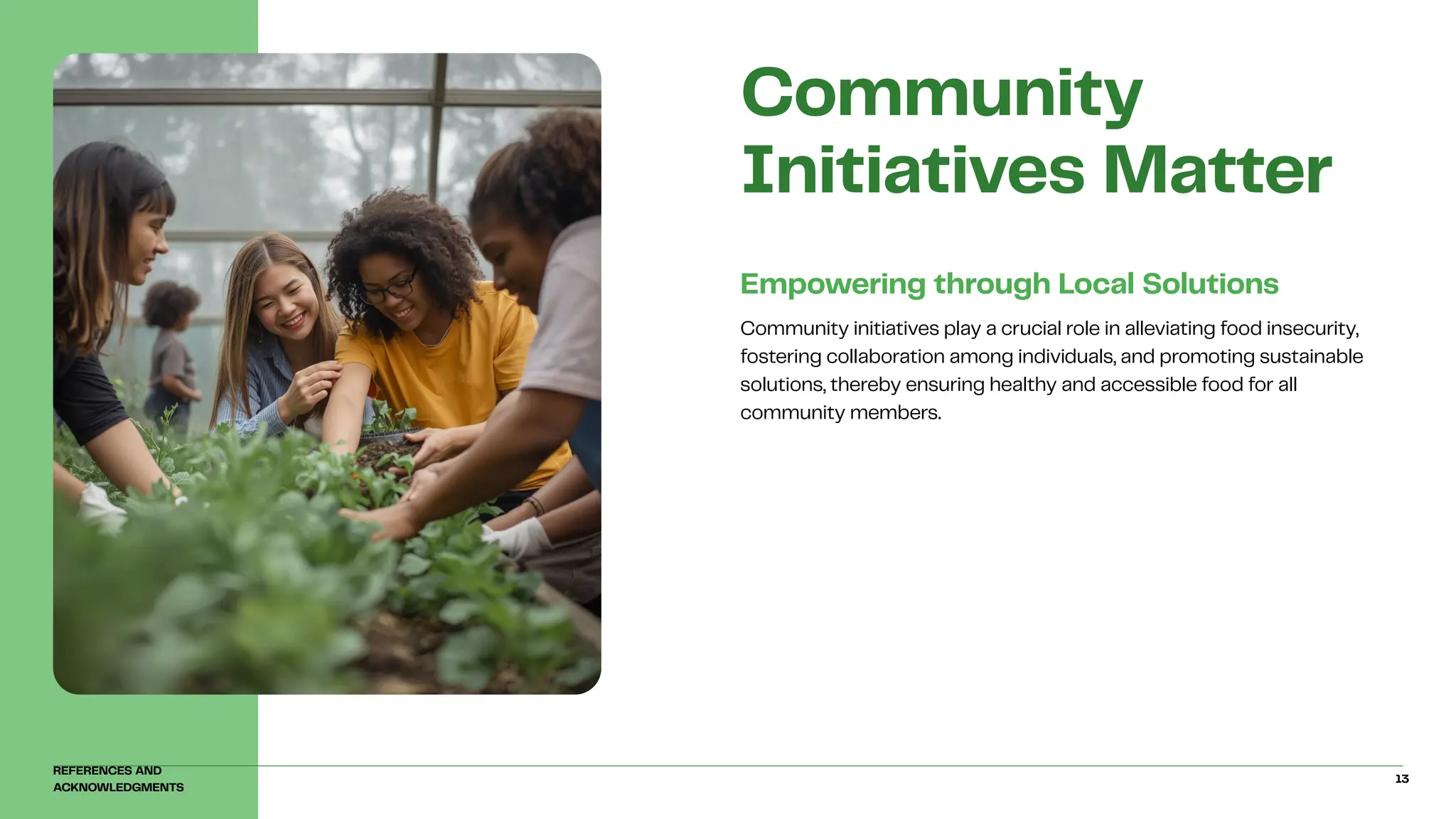 Community initiatives play a crucial role in alleviating food insecurity,
fostering collaboration among individuals, and promoting sustainable
solutions, thereby ensuring healthy and accessible food for all
community members.
Empowering through Local Solutions
Community
Initiatives Matter
REFERENCES AND
ACKNOWLEDGMENTS
13
 