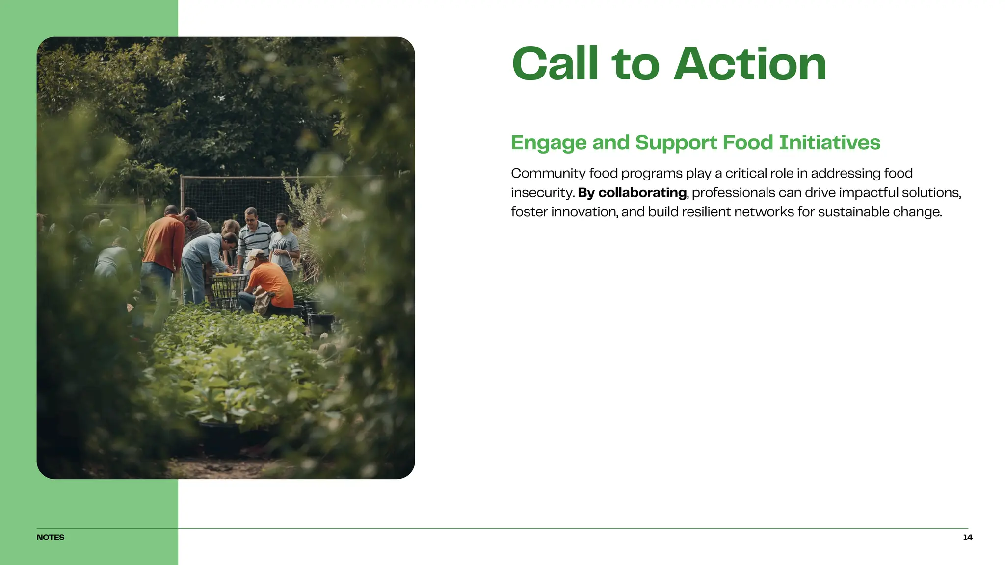 Community food programs play a critical role in addressing food
insecurity. By collaborating, professionals can drive impactful solutions,
foster innovation, and build resilient networks for sustainable change.
Engage and Support Food Initiatives
Call to Action
NOTES 14
 