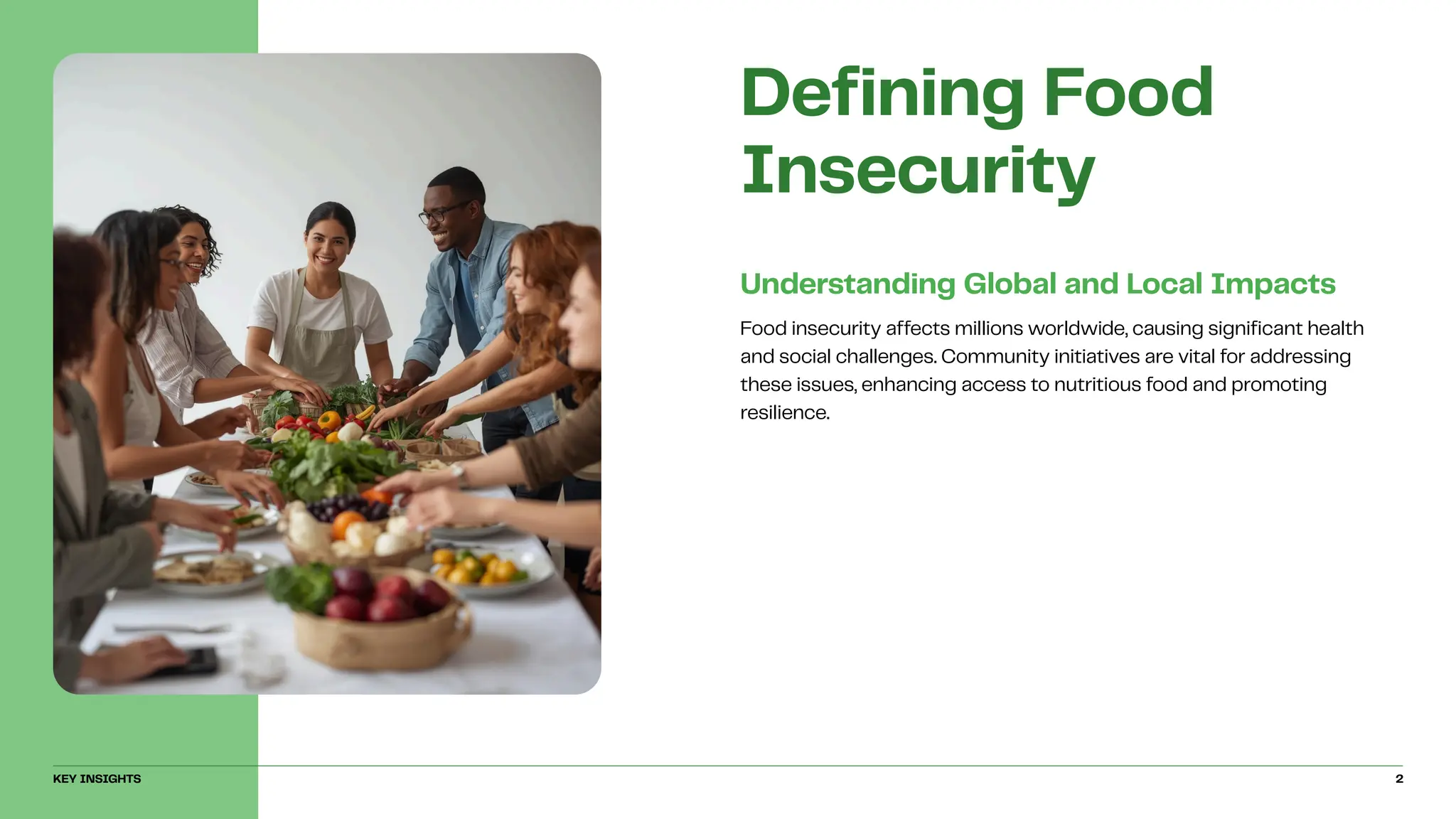 Food insecurity affects millions worldwide, causing significant health
and social challenges. Community initiatives are vital for addressing
these issues, enhancing access to nutritious food and promoting
resilience.
Understanding Global and Local Impacts
Defining Food
Insecurity
KEY INSIGHTS 2
 