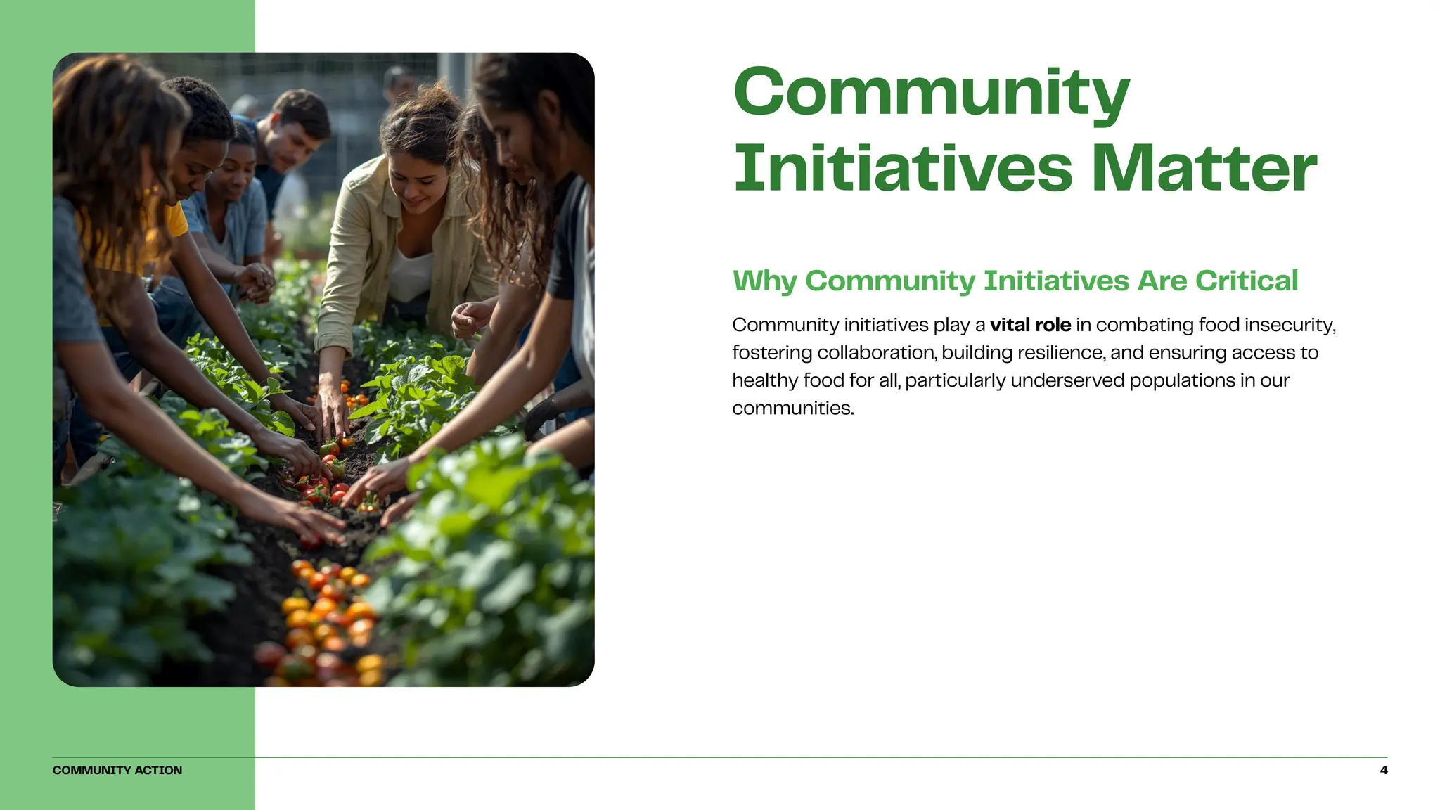 Community initiatives play a vital role in combating food insecurity,
fostering collaboration, building resilience, and ensuring access to
healthy food for all, particularly underserved populations in our
communities.
Why Community Initiatives Are Critical
Community
Initiatives Matter
COMMUNITY ACTION 4
 