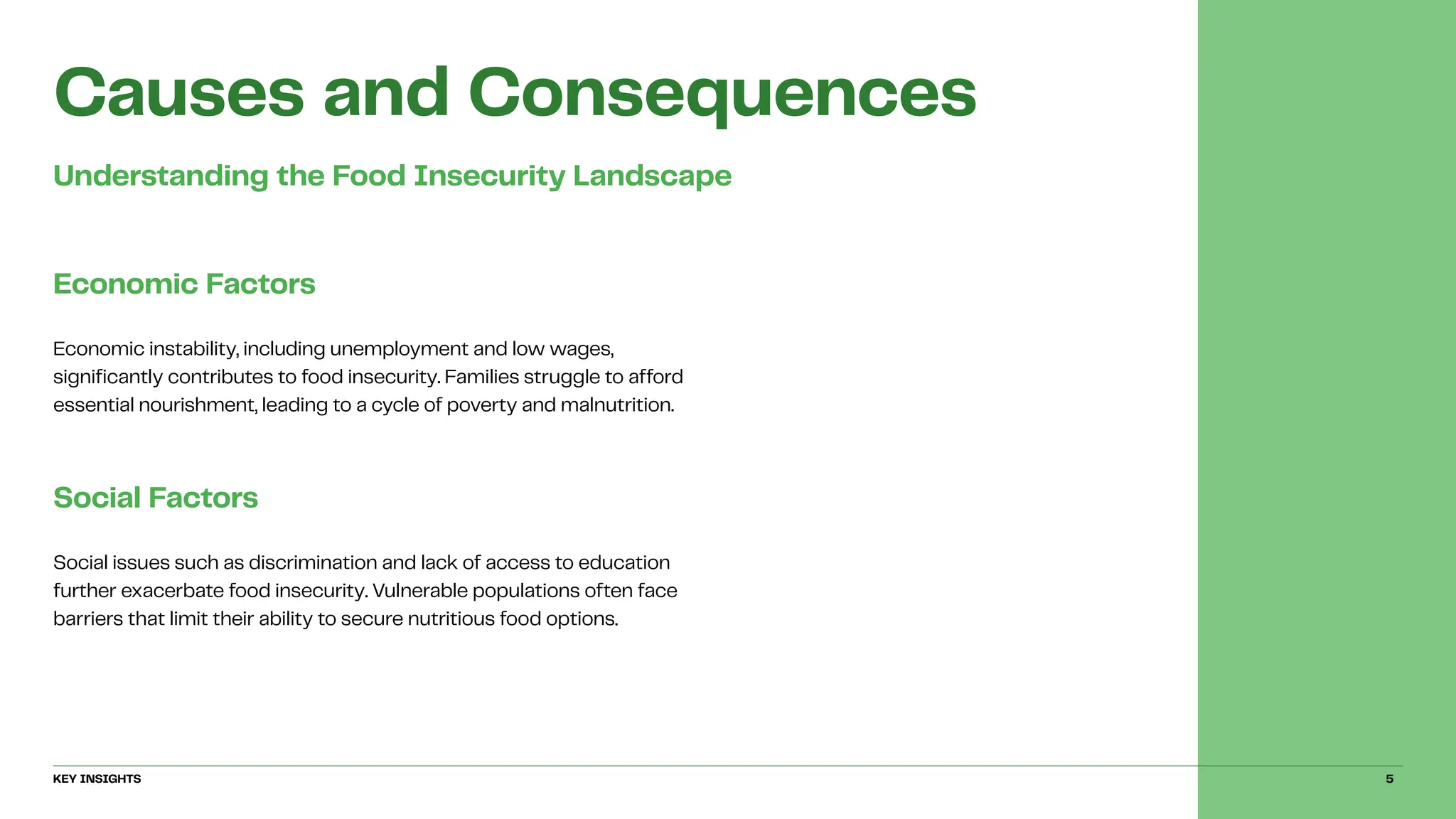 Causes and Consequences
Understanding the Food Insecurity Landscape
Economic Factors
Economic instability, including unemployment and low wages,
significantly contributes to food insecurity. Families struggle to afford
essential nourishment, leading to a cycle of poverty and malnutrition.
Social Factors
Social issues such as discrimination and lack of access to education
further exacerbate food insecurity. Vulnerable populations often face
barriers that limit their ability to secure nutritious food options.
KEY INSIGHTS 5
 