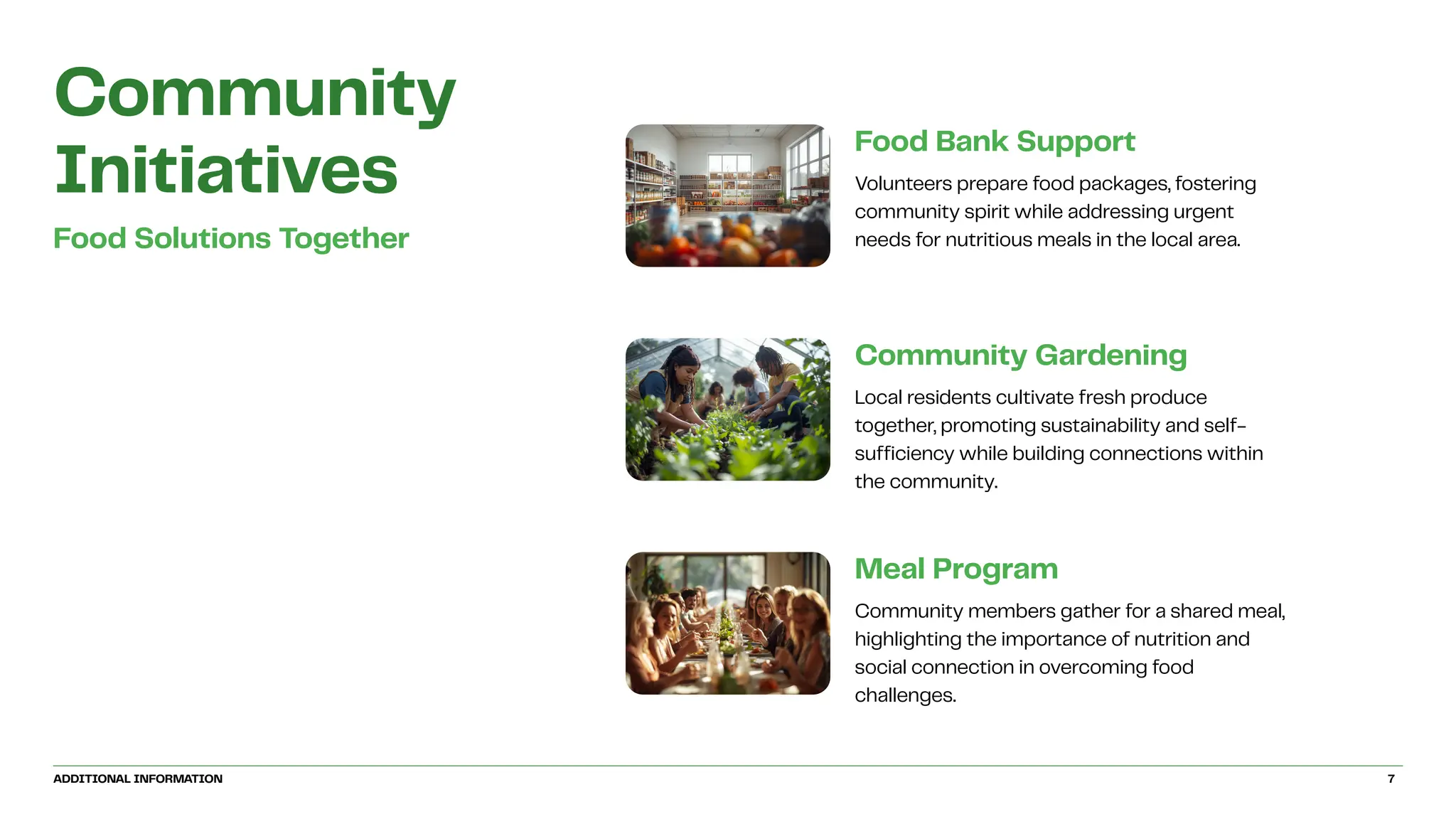 Community
Initiatives
Food Solutions Together
Community Gardening
Local residents cultivate fresh produce
together, promoting sustainability and self-
sufficiency while building connections within
the community.
Food Bank Support
Volunteers prepare food packages, fostering
community spirit while addressing urgent
needs for nutritious meals in the local area.
Meal Program
Community members gather for a shared meal,
highlighting the importance of nutrition and
social connection in overcoming food
challenges.
ADDITIONAL INFORMATION 7
 