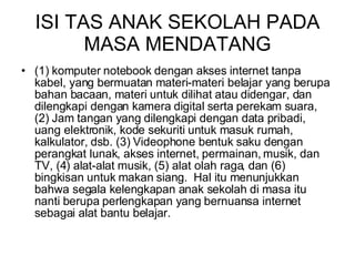 ISI TAS ANAK SEKOLAH PADA MASA MENDATANG (1) komputer notebook dengan akses internet tanpa kabel, yang bermuatan materi-materi belajar yang berupa bahan bacaan, materi untuk dilihat atau didengar, dan dilengkapi dengan kamera digital serta perekam suara, (2) Jam tangan yang dilengkapi dengan data pribadi, uang elektronik, kode sekuriti untuk masuk rumah, kalkulator, dsb. (3) Videophone bentuk saku dengan perangkat lunak, akses internet, permainan, musik, dan TV, (4) alat-alat musik, (5) alat olah raga, dan (6) bingkisan untuk makan siang.  Hal itu menunjukkan bahwa segala kelengkapan anak sekolah di masa itu nanti berupa perlengkapan yang bernuansa internet sebagai alat bantu belajar.    