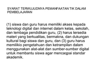 (1) siswa dan guru harus memiliki akses kepada teknologi digital dan internet dalam kelas, sekolah, dan lembaga pendidikan guru, (2) harus tersedia materi yang berkualitas, bermakna, dan dukungan kultural bagi siswa dan guru, dan (3) guru harus memilikio pengetahuan dan ketrampilan dalam menggunakan alat-alat dan sumber-sumber digital untuk membantu siswa agar mencaqpai standar akademik.   SYARAT TERWUJUDNYA PEMANFAATAN TIK DALAM PEMBELAJARAN 