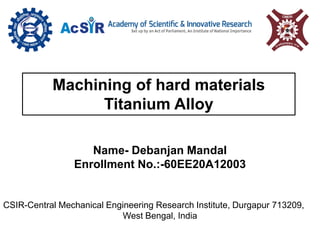 Machining of hard materials
Titanium Alloy
Name- Debanjan Mandal
Enrollment No.:-60EE20A12003
CSIR-Central Mechanical Engineering Research Institute, Durgapur 713209,
West Bengal, India
 