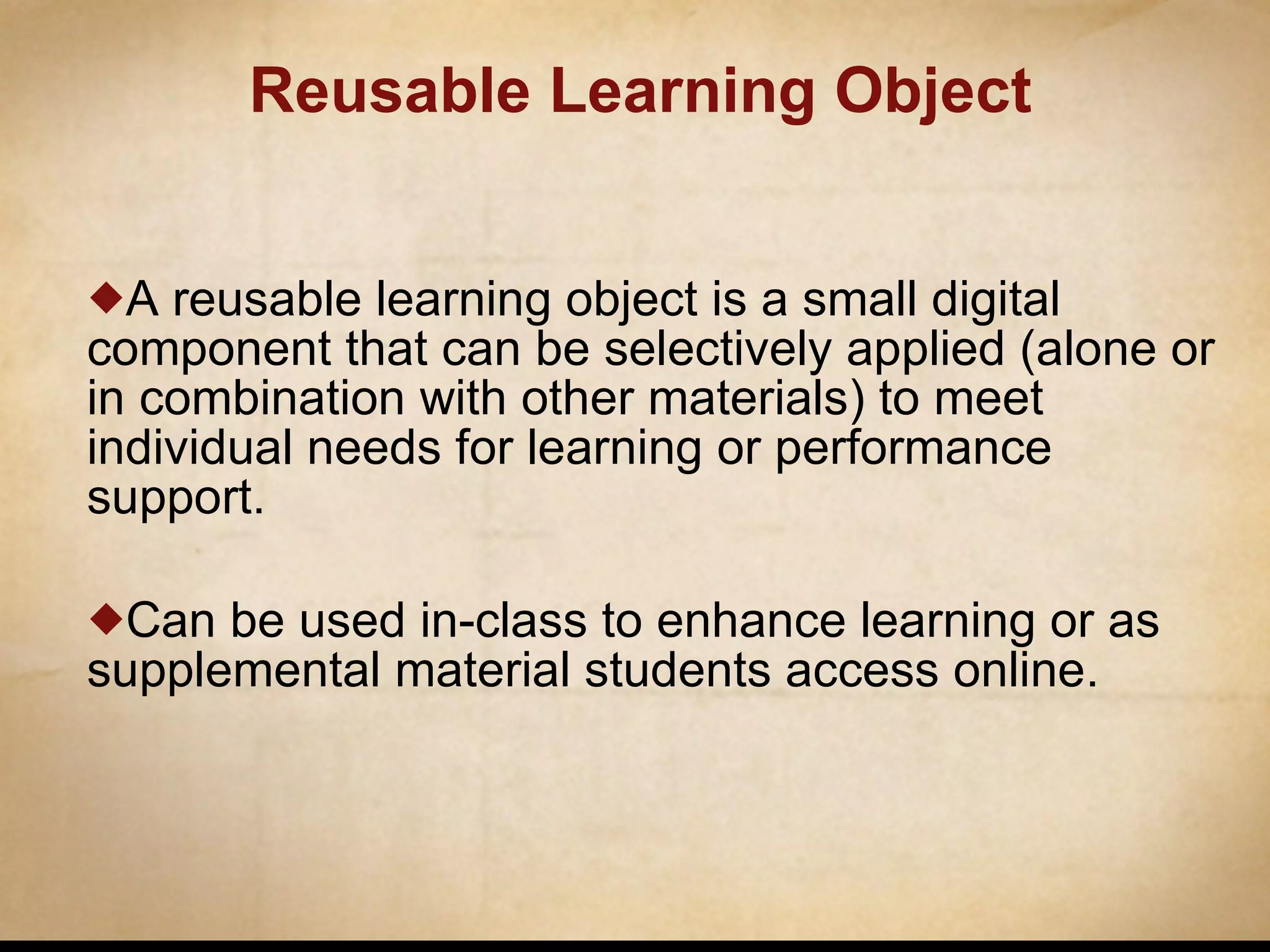 Reusable Learning Object A reusable learning object is a small digital component that can be selectively applied (alone or in combination with other materials) to meet individual needs for learning or performance support. Can be used in-class to enhance learning or as supplemental material students access online.  