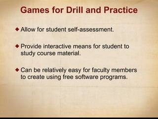 Games  for Drill and Practice Allow for student self-assessment. Provide interactive means for student to study course material. Can be relatively easy for faculty members to create using free software programs. 