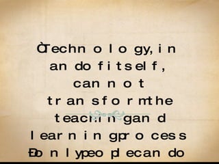 “ Technology, in and of itself, cannot transform the teaching and learning process – only people can do it.” Mawka and Salim, 2007, p. 71 