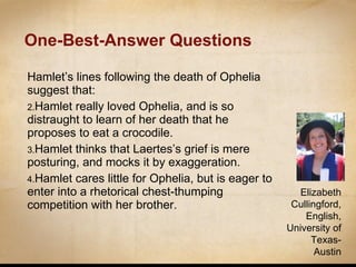 One-Best-Answer Questions Hamlet’s lines following the death of Ophelia suggest that: Hamlet really loved Ophelia, and is so distraught to learn of her death that he proposes to eat a crocodile. Hamlet thinks that Laertes’s grief is mere posturing, and mocks it by exaggeration. Hamlet cares little for Ophelia, but is eager to enter into a rhetorical chest-thumping competition with her brother. Elizabeth Cullingford, English, University of Texas-Austin 