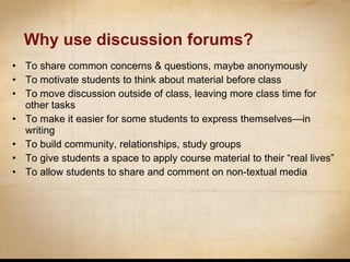 Why use discussion forums? To share common concerns & questions, maybe anonymously To motivate students to think about material before class To move discussion outside of class, leaving more class time for other tasks To make it easier for some students to express themselves—in writing To build community, relationships, study groups To give students a space to apply course material to their “real lives” To allow students to share and comment on non-textual media 