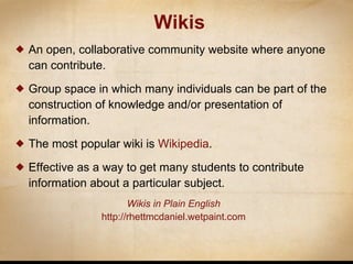 Wikis An open, collaborative community website where anyone can contribute. Group space in which many individuals can be part of the construction of knowledge and/or presentation of information. The most popular wiki is  Wikipedia . Effective as a way to get many students to contribute information about a particular subject. Wikis in Plain  English http://rhettmcdaniel.wetpaint.com 