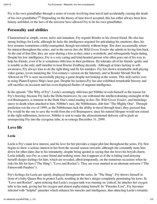 2/20/12                               Fry (Futurama) - Wikipedia, the free encyclopedia



    Fry is his own grandfather through a series of events involving time travel and accidentally causing the death
    of his own grandfather.[5] Depending on the theory of time travel accepted, this has either always been how
    history unfolded, or the laws of the universe have allowed Fry to be his own grandfather.

    Personality and abilities
    Characterized as simple, sweet, naïve and immature, Fry regards Bender as his closest friend. He also has
    strong feelings for Leela, although he lacks the intelligence required for articulating his emotions; thus, his
    love remains (sometimes coldly) unrequited, though not entirely without hope. She does occasionally return
    his interest throughout the series, and in the movie Into the Wild Green Yonder she admits to loving him back.
    At the end of that film, they are seen sharing a kiss as they enter a wormhole, and subsequently begin dating.
    Despite his low intelligence, Fry is a very caring and kind-hearted person who often goes out of his way to
    help his friends, even if he is sometimes oblivious to their problems. He tolerates all of his friends' quirks and
    is notable as the only staff member to treat Doctor Zoidberg decently. Although at times lacking in self-
    awareness, Fry always tries to do the right thing and fix his mistakes. Fry has shown remarkable skill playing
    video games, (even mastering the 31st-century's version on the Internet), and in Bender Should Not Be
    Allowed on TV is seen successfully playing a game despite not looking at the screen. This skill carries over
    to using Planet Express Ship's laser gun. Despite his laziness,Fry has also exhibited remarkable bravery and
    self-sacrifice on occasion and has even displayed flashes of stagnant intelligence.

    In the episode "The Why of Fry", Leela's seemingly oblivious pet Nibbler reveals himself as the reason for
    Fry's freezing; because Fry lacks the Delta brainwave, he can withstand the intellect-draining onslaught of the
    evil Brainspawn, is immune to the Dark One's mind reading in Into The Wild Green Yonder, and brainslugs
    starve to death when attached to him. Nibbler's race, the Nibblonians, dub him "The Mighty One". Through
    prediction (on the eve of 1999, as the Nibblonians lack the ability to travel through time), they guessed that
    Fry would be the one to save the world from the evil Brainspawn; since his natural lifespan would not extend
    to the right millennium, however, Nibbler is sent to make the aforementioned delivery call to push an
    unsuspecting Fry into the cryogenic tube, to re-emerge December 31, 2999.

    Love life

    Leela

    Leela is Fry's main love interest, and his love for her provides a major plot line throughout the series. Fry first
    begins to show a serious interest in her from the second season onwards, although she constantly turns him
    down for other dates due to his immaturity, despite being quoted as saying that she loves his boyish charm.
    Leela initially sees Fry as a true friend and nothing more, but it appears as if she is hiding (and denying
    herself) deeper feelings for him, which are revealed, albeit temporarily, on the numerous occasions when he
    risks his life for hers ("The Sting"; "Love and Rocket"). They are even married in an alternate universe ("The
    Farnsworth Parabox").

    Fry's feelings for Leela are openly displayed throughout the series. In "The Sting", Fry throws himself in
    front of a baby Queen Bee to protect Leela, resulting in the bee's stinger completely penetrating his torso. In
    "Love and Rocket", upon noticing that Leela's oxygen tank was running on 'critical', he attaches her oxygen
    tube to his tank, giving her his oxygen and almost asphyxiating himself. In "Parasites Lost", Fry becomes
    infected with "helpful" parasites which enhance his muscles and intelligence, thus attracting Leela's romantic

en.wikipedia.org/wiki/Philip_J._Fry                                                                                       2/5
 