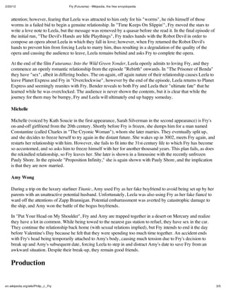 2/20/12                               Fry (Futurama) - Wikipedia, the free encyclopedia



    attention; however, fearing that Leela was attracted to him only for his "worms", he rids himself of those
    worms in a failed bid to begin a genuine relationship. In "Time Keeps On Slippin'", Fry moved the stars to
    write a love note to Leela, but the message was removed by a quasar before she read it. In the final episode of
    the initial run, "The Devil's Hands are Idle Playthings", Fry trades hands with the Robot Devil in order to
    compose an opera about Leela in which they fall in love; however, when Fry returned the Robot Devil's
    hands to prevent him from forcing Leela to marry him, thus resulting in a degradation of the quality of the
    opera and causing the audience to leave, Leela remains behind and asks Fry to complete the opera.

    At the end of the film Futurama: Into the Wild Green Yonder, Leela openly admits to loving Fry, and they
    commence an openly romantic relationship from the episode "Rebirth" onwards. In "The Prisoner of Benda"
    they have "sex", albeit in differing bodies. The on-again, off again nature of their relationship causes Leela to
    leave Planet Express and Fry in "Overclockwise", however by the end of the episode, Leela returns to Planet
    Express and seemingly reunites with Fry. Bender reveals to both Fry and Leela their "ultimate fate" that he
    learned while he was overclocked. The audience is never shown the contents, but it is clear that while the
    journey for them may be bumpy, Fry and Leela will ultimately end up happy someday.

    Michelle

    Michelle (voiced by Kath Soucie in the first appearance, Sarah Silverman in the second appearance) is Fry's
    on-and-off girlfriend from the 20th century. Shortly before Fry is frozen, she dumps him for a man named
    Constantine (called Charles in "The Cryonic Woman"), whom she later marries. They eventually split up,
    and she decides to freeze herself to try again in the distant future. She wakes up in 3002, meets Fry again, and
    restarts her relationship with him. However, she fails to fit into the 31st century life to which Fry has become
    so accustomed, and so asks him to freeze himself with her for another thousand years. This plan fails, as does
    the rekindled relationship, so Fry leaves her. She later is shown in a limousine with the recently unfrozen
    Pauly Shore. In the episode "Proposition Infinity," she is again shown with Pauly Shore, and the implication
    is that they are now married.

    Amy Wong

    During a trip on the luxury starliner Titanic, Amy used Fry as her fake boyfriend to avoid being set up by her
    parents with an unattractive potential husband. Unfortunately, Leela was also using Fry as her fake fiancé to
    ward off the attentions of Zapp Brannigan. Potential embarrassment was averted by catastrophic damage to
    the ship, and Amy won the battle of the bogus boyfriends.

    In "Put Your Head on My Shoulder", Fry and Amy are trapped together in a desert on Mercury and realize
    they have a lot in common. While being towed to the nearest gas station to refuel, they have sex in the car.
    They continue the relationship back home (with sexual relations implied), but Fry intends to end it the day
    before Valentine's Day because he felt that they were spending too much time together. An accident ends
    with Fry's head being temporarily attached to Amy's body, causing much tension due to Fry's decision to
    break up and Amy's subsequent date, forcing Leela to step in and distract Amy's date to save Fry from an
    awkward situation. Despite their break-up, they remain good friends.

    Production


en.wikipedia.org/wiki/Philip_J._Fry                                                                                     3/5
 