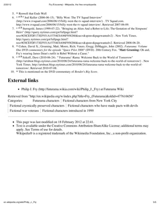 2/20/12                                Fry (Futurama) - Wikipedia, the free encyclopedia



        5. ^ Roswell that Ends Well
        6. ^ a b c Joel Keller (2006-06-15). "Billy West: The TV Squad Interview"
           (http://www.tvsquad.com/2006/06/15/billy-west-the-tv-squad-interview/) . TV Squad.com.
           http://www.tvsquad.com/2006/06/15/billy-west-the-tv-squad-interview/. Retrieved 2007-06-09.
        7. ^ a b Sterngold, James (1999-07-22). "Bringing an Alien And a Robot to Life; The Gestation of the Simpsons'
           Heirs" (http://query.nytimes.com/gst/fullpage.html?
           res=9C0CEFDF173EF931A15754C0A96F958260&sec=&spon=&pagewanted=2) . New York Times.
           http://query.nytimes.com/gst/fullpage.html?
           res=9C0CEFDF173EF931A15754C0A96F958260&sec=&spon=&pagewanted=2. Retrieved 2008-06-20.
        8. ^ Cohen, David X.; Groening, Matt; Moore, Rich; Vanzo, Gregg; DiMaggio, John (2002). Futurama: Volume
           One DVD commentary for the episode "Space Pilot 3000" (DVD). 20th Century Fox. "Matt Groening: Oh and,
           Fry's wearing James Dean's outfit in Rebel Without a Cause."
        9. ^ a b Itzkoff, Dave (2010-06-24). "‘Futurama’-Rama: Welcome Back to the World of Tomorrow"
           (http://artsbeat.blogs.nytimes.com/2010/06/24/futurama-rama-welcome-back-to-the-world-of-tomorrow/) . New
           York Times. http://artsbeat.blogs.nytimes.com/2010/06/24/futurama-rama-welcome-back-to-the-world-of-
           tomorrow/. Retrieved 2010-07-08.
       10. ^ This is mentioned on the DVD commentary of Bender's Big Score.


    External links
                   Philip J. Fry (http://futurama.wikia.com/wiki/Philip_J._Fry) at Futurama Wiki

    Retrieved from "http://en.wikipedia.org/w/index.php?title=Fry_(Futurama)&oldid=477616656"
    Categories:       Futurama characters Fictional characters from New York City
      Fictional cryonically preserved characters Fictional characters who have made pacts with devils
      Fictional war veterans Fictional characters introduced in 1999


             This page was last modified on 18 February 2012 at 22:41.
             Text is available under the Creative Commons Attribution-ShareAlike License; additional terms may
             apply. See Terms of use for details.
             Wikipedia® is a registered trademark of the Wikimedia Foundation, Inc., a non-profit organization.




en.wikipedia.org/wiki/Philip_J._Fry                                                                                      5/5
 