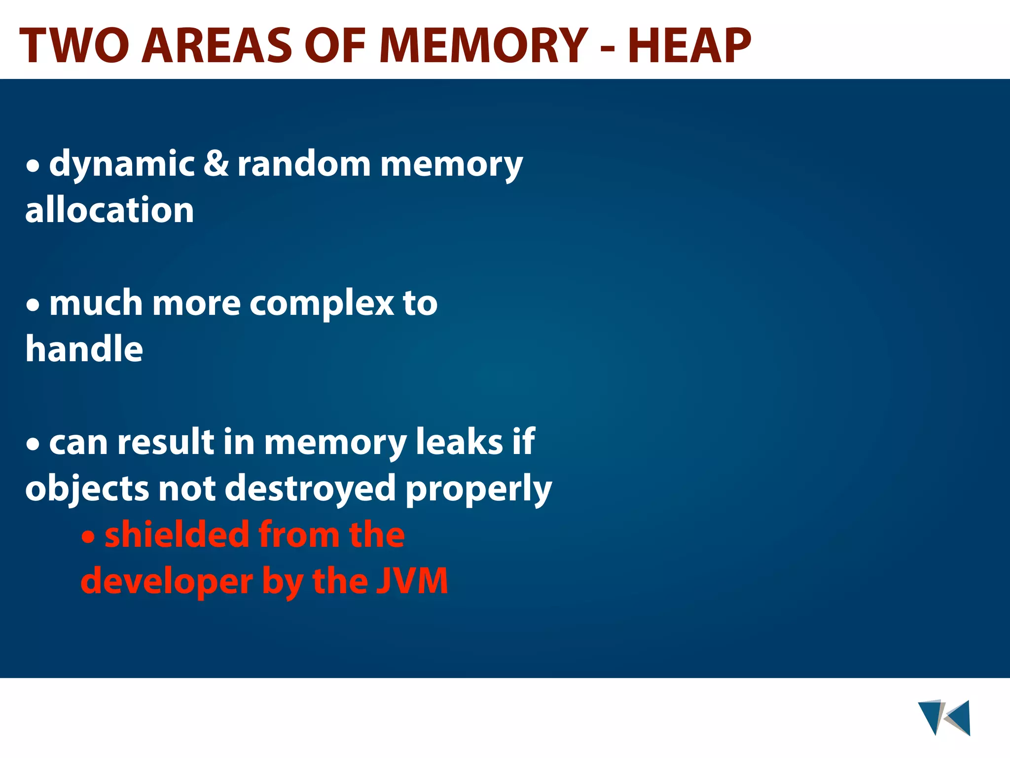 TWO AREAS OF MEMORY - HEAP • dynamic & random memory allocation • much more complex to handle • can result in memory leaks if objects not destroyed properly • shielded from the developer by the JVM 