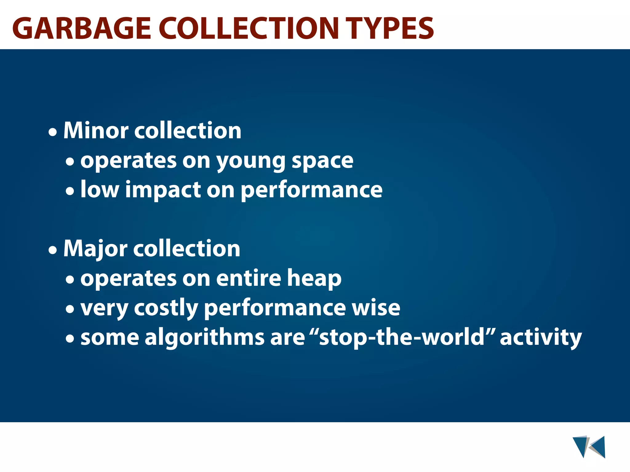 GARBAGE COLLECTION TYPES • Minor collection • operates on young space • low impact on performance • Major collection • operates on entire heap • very costly performance wise • some algorithms are “stop-the-world” activity 