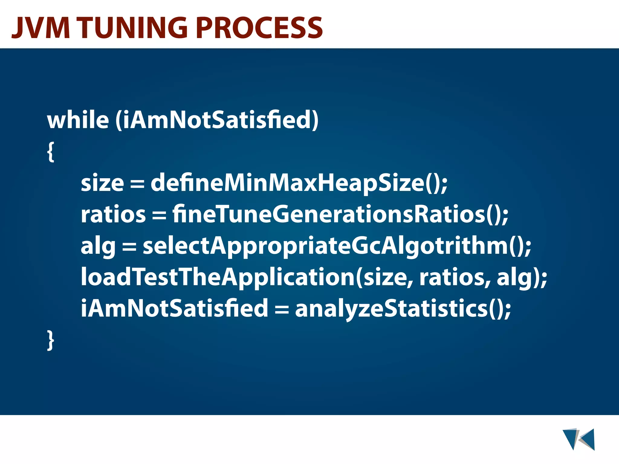 JVM TUNING PROCESS while (iAmNotSatisfied) { size = defineMinMaxHeapSize(); ratios = fineTuneGenerationsRatios(); alg = selectAppropriateGcAlgotrithm(); loadTestTheApplication(size, ratios, alg); iAmNotSatisfied = analyzeStatistics(); } 