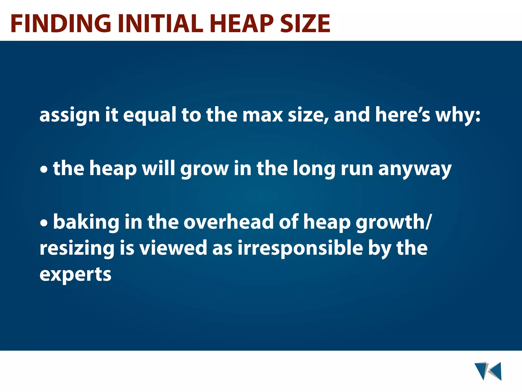 FINDING INITIAL HEAP SIZE assign it equal to the max size, and here’s why: • the heap will grow in the long run anyway • baking in the overhead of heap growth/ resizing is viewed as irresponsible by the experts 
