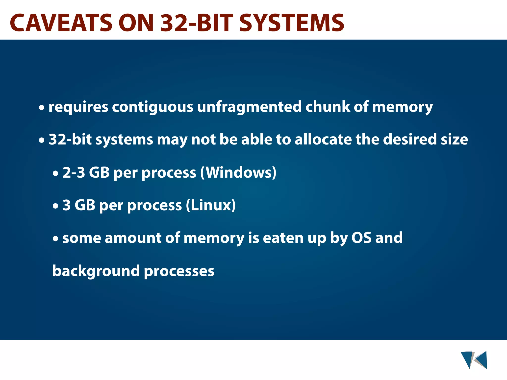 CAVEATS ON 32-BIT SYSTEMS • requires contiguous unfragmented chunk of memory • 32-bit systems may not be able to allocate the desired size • 2-3 GB per process (Windows) • 3 GB per process (Linux) • some amount of memory is eaten up by OS and background processes 