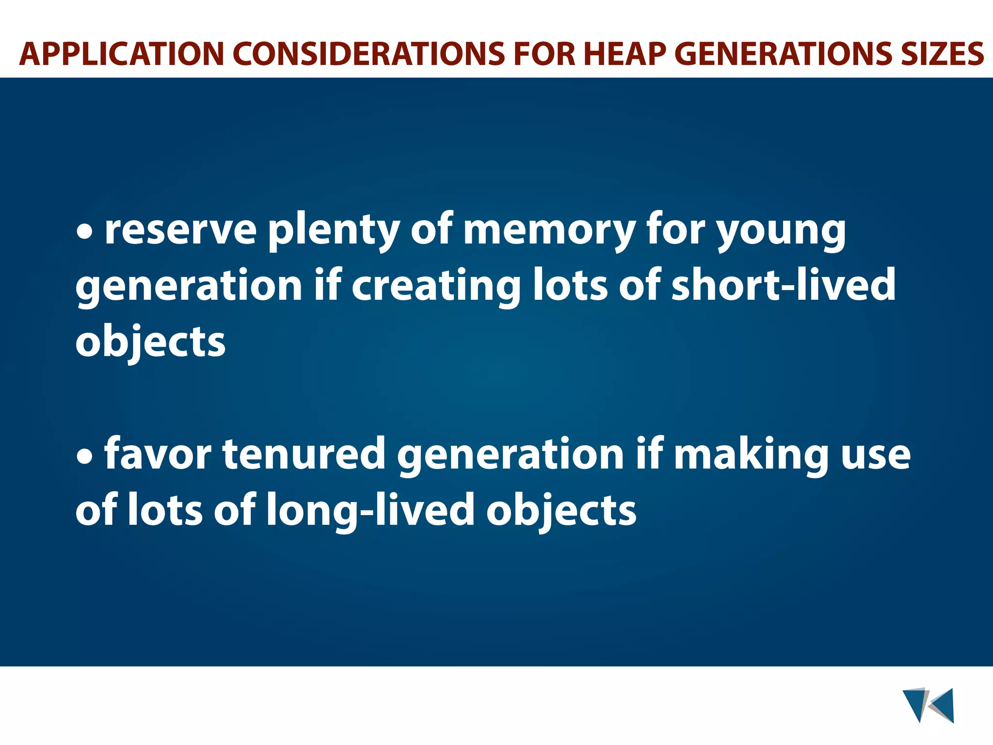 APPLICATION CONSIDERATIONS FOR HEAP GENERATIONS SIZES • reserve plenty of memory for young generation if creating lots of short-lived objects • favor tenured generation if making use of lots of long-lived objects 