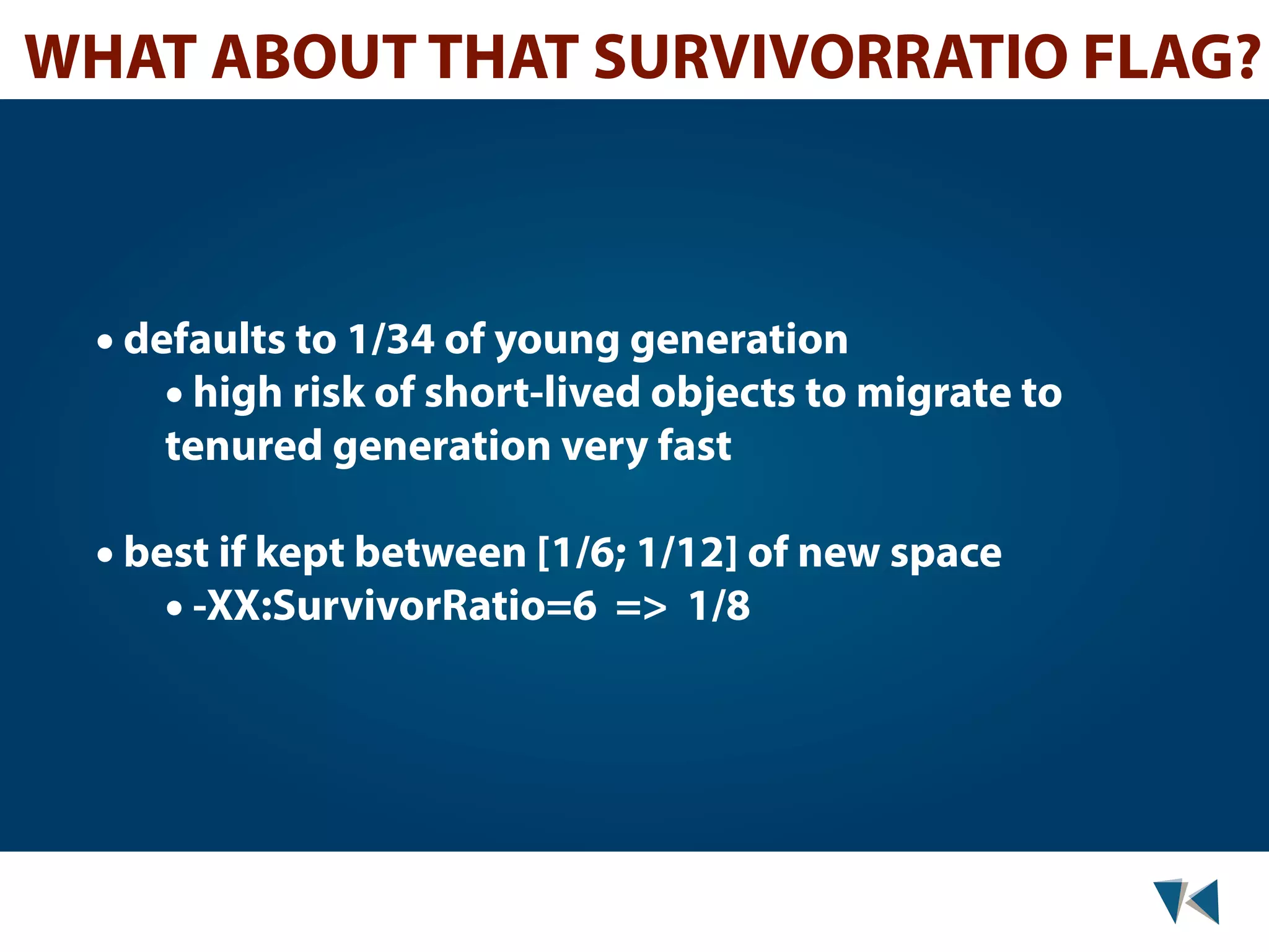 WHAT ABOUT THAT SURVIVORRATIO FLAG? • defaults to 1/34 of young generation • high risk of short-lived objects to migrate to tenured generation very fast • best if kept between [1/6; 1/12] of new space • -XX:SurvivorRatio=6 => 1/8 