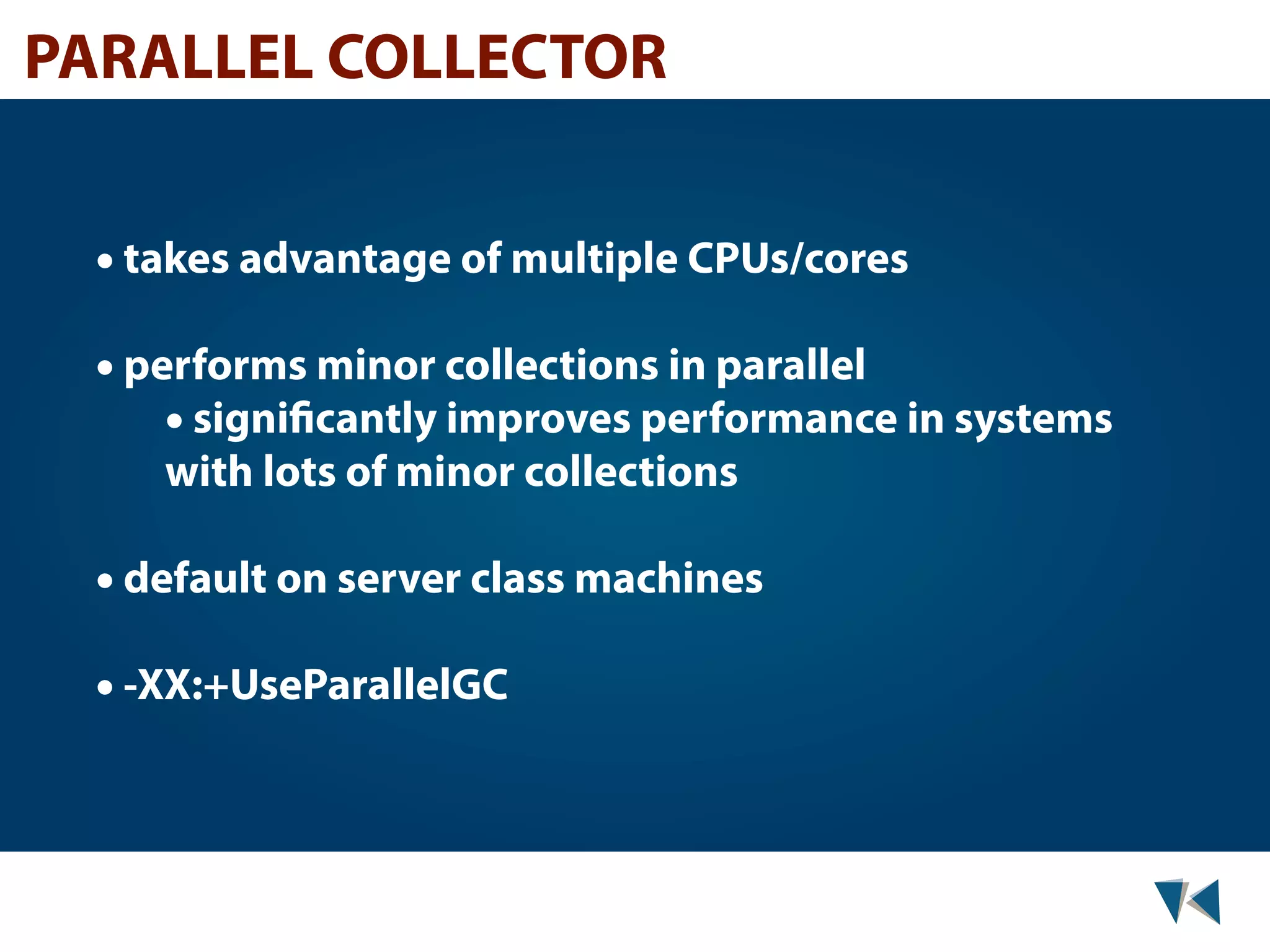 PARALLEL COLLECTOR • takes advantage of multiple CPUs/cores • performs minor collections in parallel • significantly improves performance in systems with lots of minor collections • default on server class machines • -XX:+UseParallelGC 