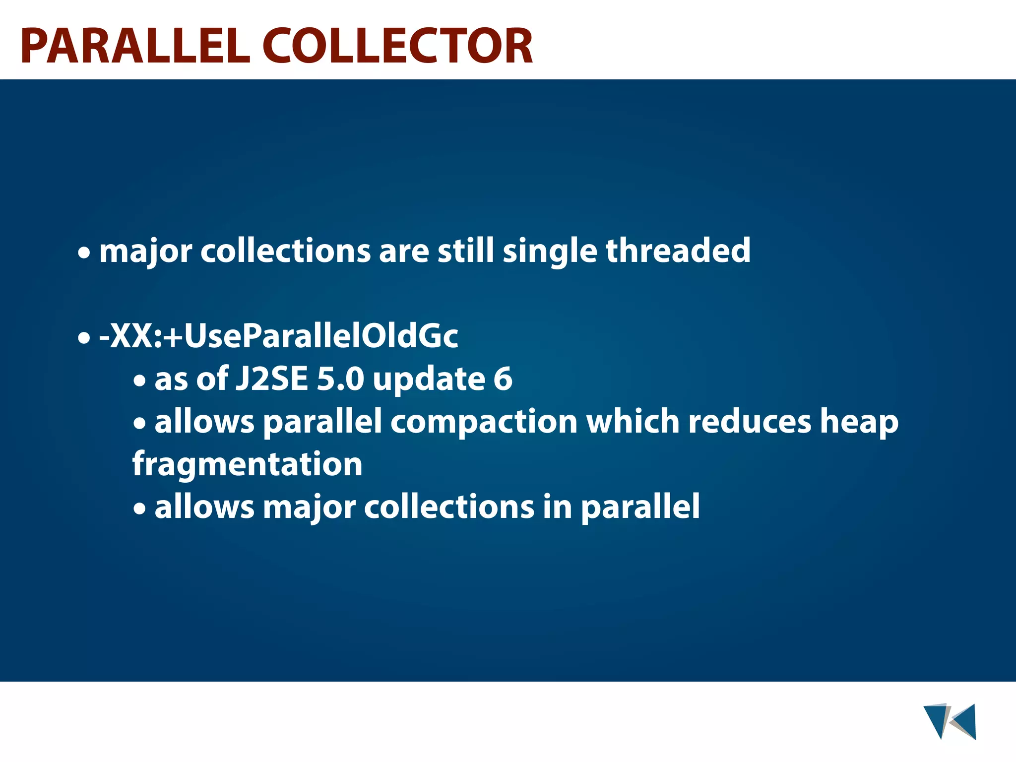 PARALLEL COLLECTOR • major collections are still single threaded • -XX:+UseParallelOldGc • as of J2SE 5.0 update 6 • allows parallel compaction which reduces heap fragmentation • allows major collections in parallel 