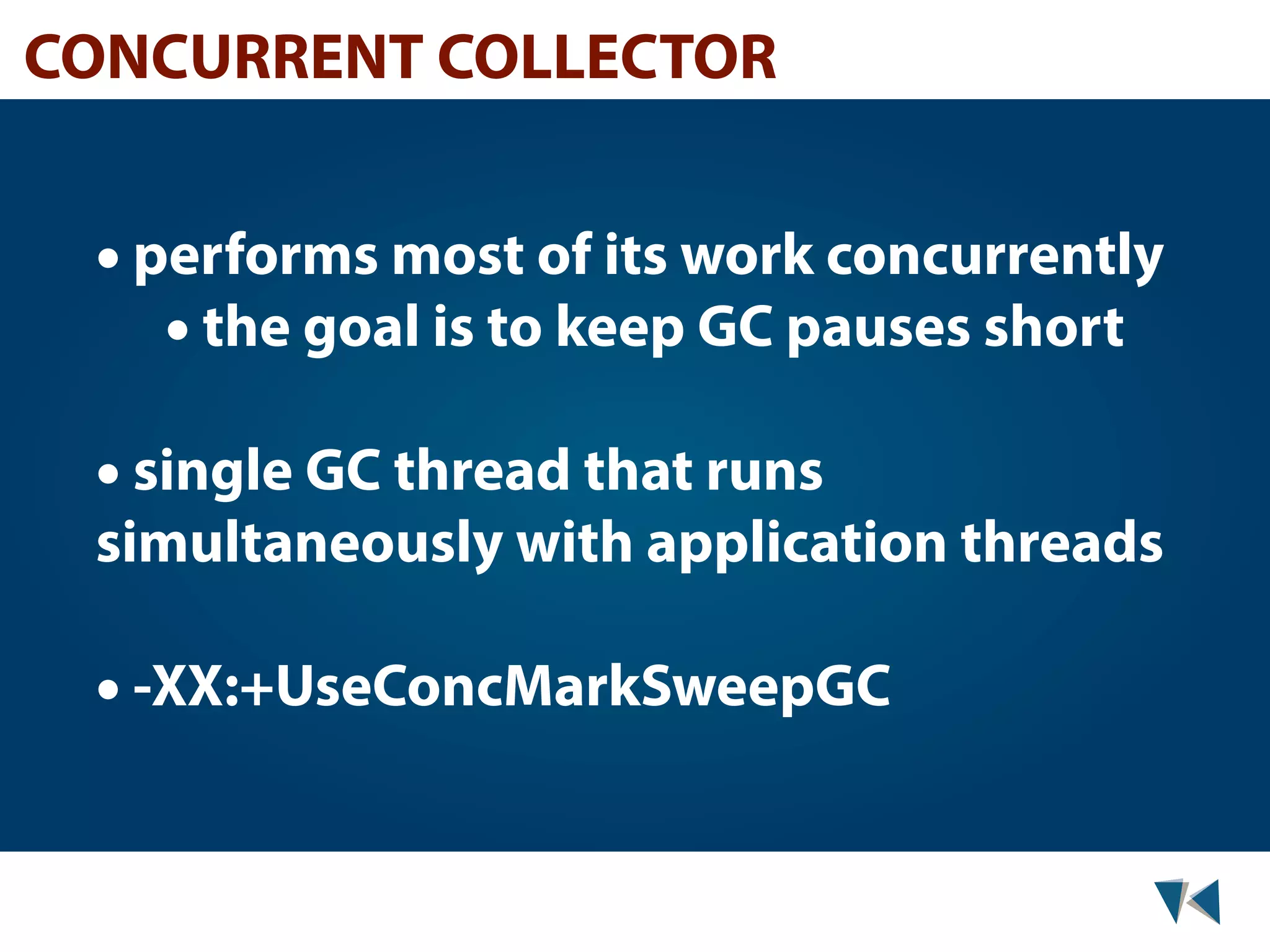 CONCURRENT COLLECTOR • performs most of its work concurrently • the goal is to keep GC pauses short • single GC thread that runs simultaneously with application threads • -XX:+UseConcMarkSweepGC 