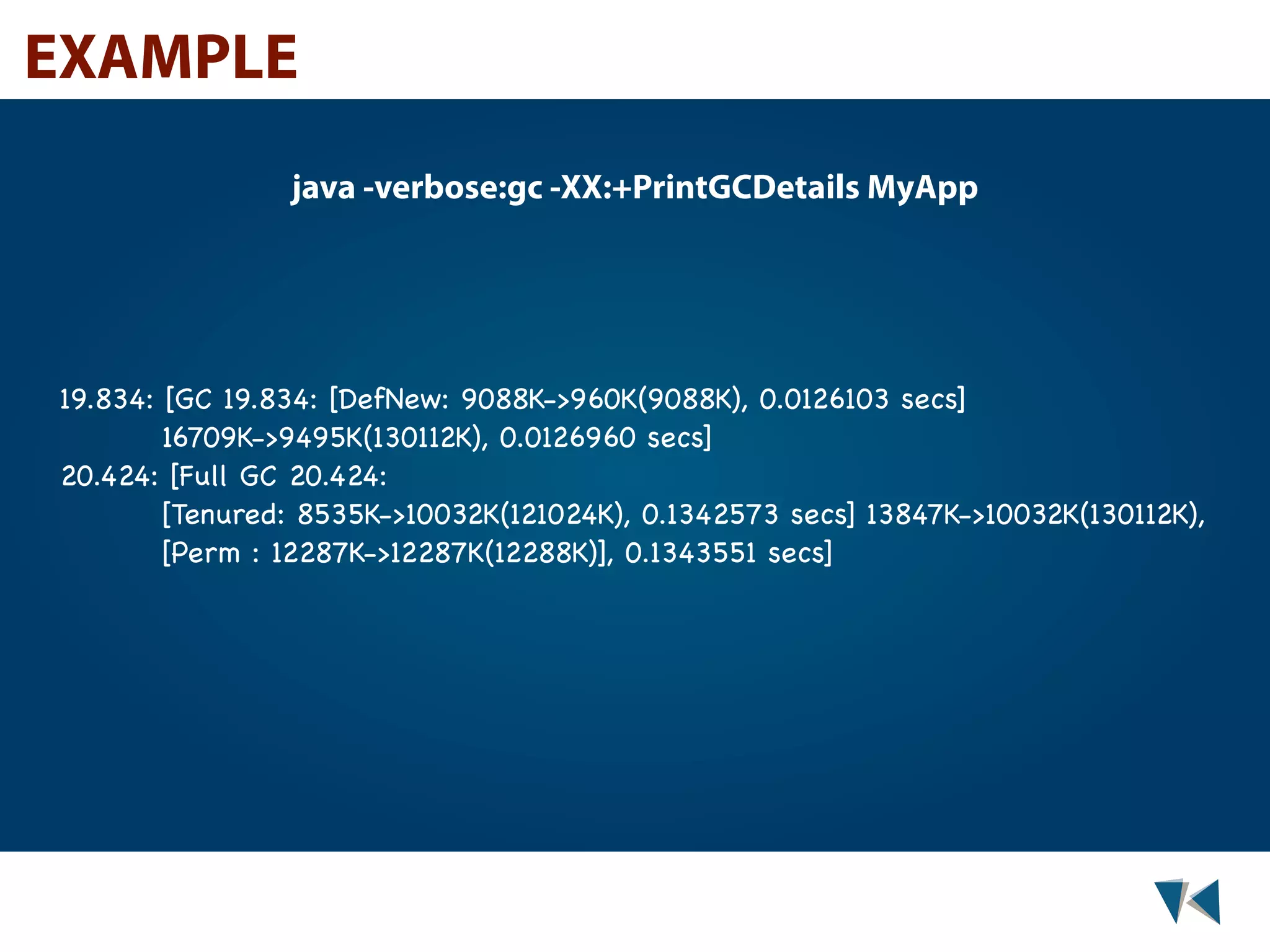 EXAMPLE java -verbose:gc -XX:+PrintGCDetails MyApp 19.834: [GC 19.834: [DefNew: 9088K->960K(9088K), 0.0126103 secs] 16709K->9495K(130112K), 0.0126960 secs] 20.424: [Full GC 20.424: [Tenured: 8535K->10032K(121024K), 0.1342573 secs] 13847K->10032K(130112K), [Perm : 12287K->12287K(12288K)], 0.1343551 secs] 