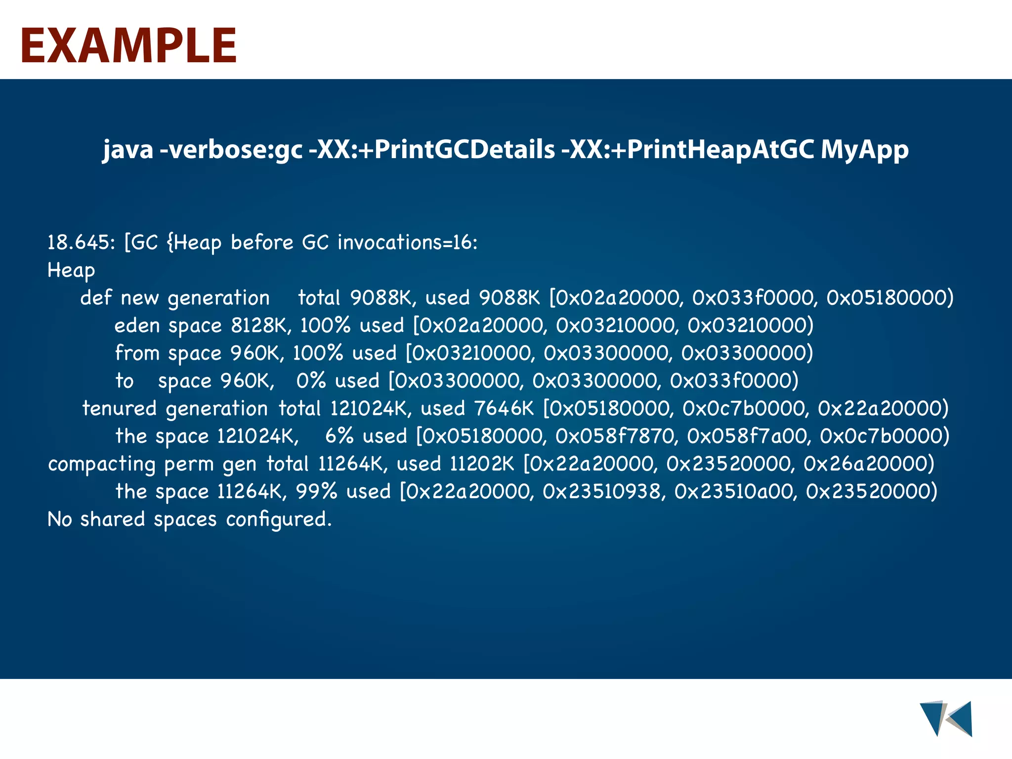 EXAMPLE java -verbose:gc -XX:+PrintGCDetails -XX:+PrintHeapAtGC MyApp 18.645: [GC {Heap before GC invocations=16: Heap def new generation! total 9088K, used 9088K [0x02a20000, 0x033f0000, 0x05180000) eden space 8128K, 100% used [0x02a20000, 0x03210000, 0x03210000) from space 960K, 100% used [0x03210000, 0x03300000, 0x03300000) to! space 960K,! 0% used [0x03300000, 0x03300000, 0x033f0000) tenured generation!total 121024K, used 7646K [0x05180000, 0x0c7b0000, 0x22a20000) the space 121024K,! 6% used [0x05180000, 0x058f7870, 0x058f7a00, 0x0c7b0000) compacting perm gen total 11264K, used 11202K [0x22a20000, 0x23520000, 0x26a20000) the space 11264K, 99% used [0x22a20000, 0x23510938, 0x23510a00, 0x23520000) No shared spaces conﬁgured. 