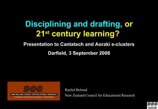 Disciplining and drafting, or
   21st century learning?
Presentation to Cantatech and Aoraki e-clusters
          Darfield, 3 September 2008




                 Rachel Bolstad
                 New Zealand Council for Educational Research
 